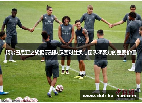 阿尔巴尼亚之战揭示球队氛围对胜负与团队凝聚力的重要价值